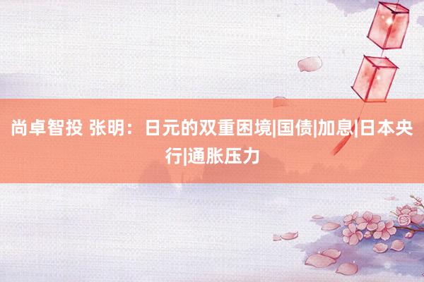 尚卓智投 张明：日元的双重困境|国债|加息|日本央行|通胀压力