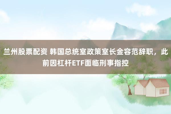 兰州股票配资 韩国总统室政策室长金容范辞职，此前因杠杆ETF面临刑事指控