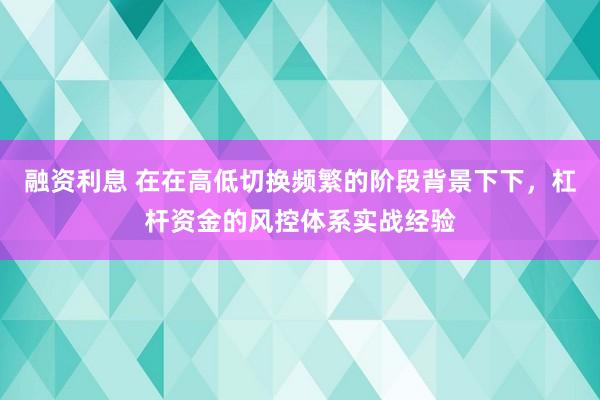融资利息 在在高低切换频繁的阶段背景下下，杠杆资金的风控体系实战经验