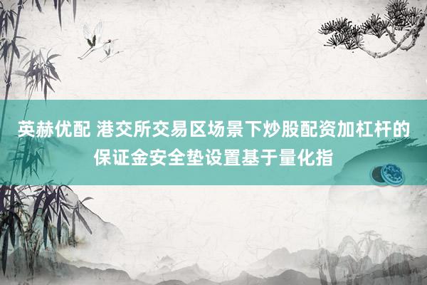 英赫优配 港交所交易区场景下炒股配资加杠杆的保证金安全垫设置基于量化指