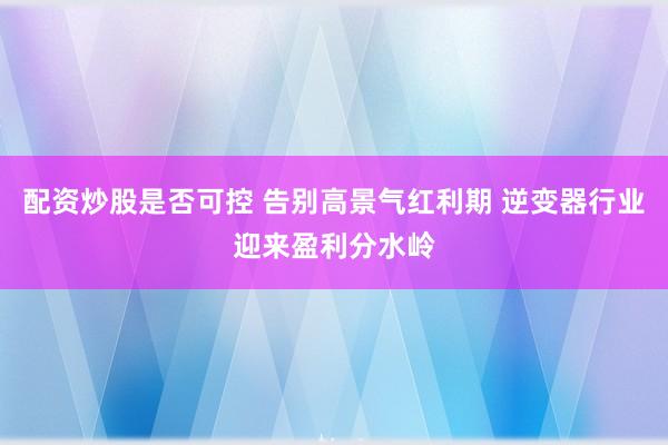 配资炒股是否可控 告别高景气红利期 逆变器行业迎来盈利分水岭