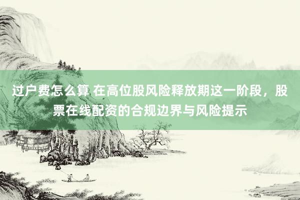 过户费怎么算 在高位股风险释放期这一阶段，股票在线配资的合规边界与风险提示