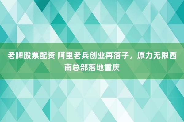 老牌股票配资 阿里老兵创业再落子，原力无限西南总部落地重庆