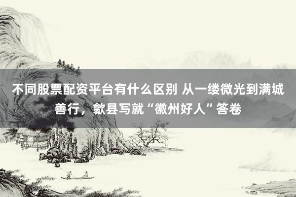 不同股票配资平台有什么区别 从一缕微光到满城善行，歙县写就“徽州好人”答卷