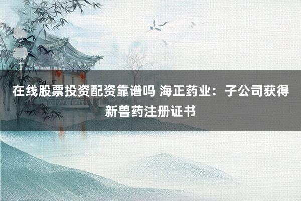 在线股票投资配资靠谱吗 海正药业：子公司获得新兽药注册证书