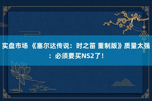 实盘市场 《塞尔达传说:时之笛 重制版》质量太强:必须要买NS2了!