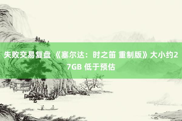 失败交易复盘 《塞尔达：时之笛 重制版》大小约27GB 低于预估
