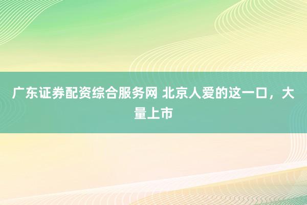 广东证券配资综合服务网 北京人爱的这一口，大量上市