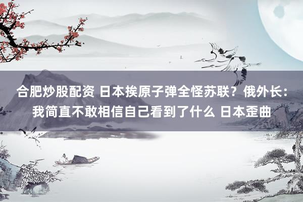 合肥炒股配资 日本挨原子弹全怪苏联？俄外长：我简直不敢相信自己看到了什么 日本歪曲
