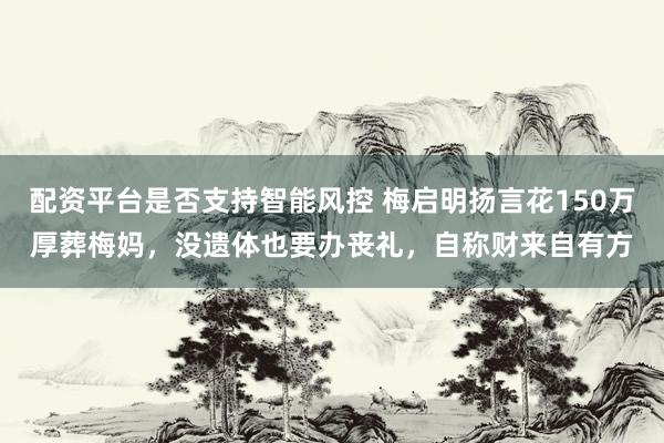 配资平台是否支持智能风控 梅启明扬言花150万厚葬梅妈，没遗体也要办丧礼，自称财来自有方