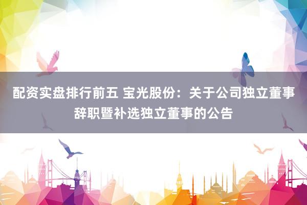 配资实盘排行前五 宝光股份：关于公司独立董事辞职暨补选独立董事的公告