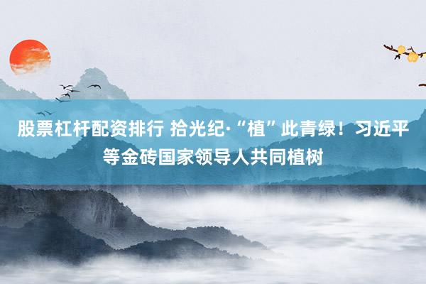 股票杠杆配资排行 拾光纪·“植”此青绿！习近平等金砖国家领导人共同植树
