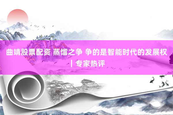 曲靖股票配资 蒸馏之争 争的是智能时代的发展权|专家热评