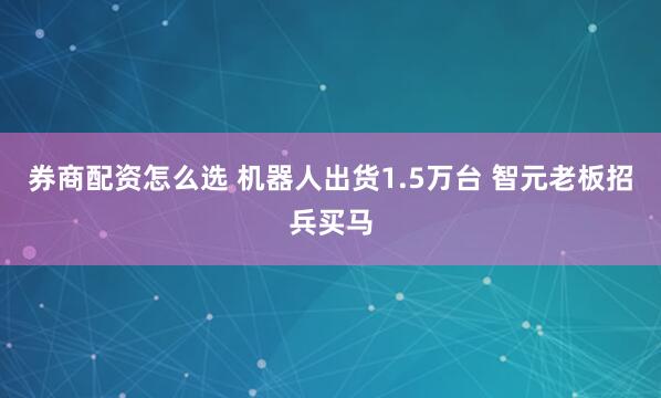 券商配资怎么选 机器人出货1.5万台 智元老板招兵买马