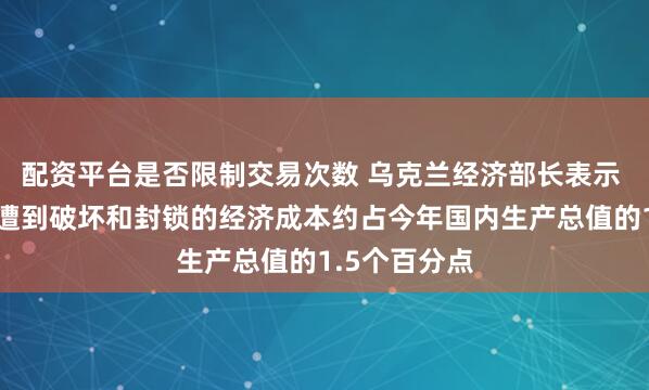 配资平台是否限制交易次数 乌克兰经济部长表示 乌克兰海港遭到破坏和封锁的经济成本约占今年国内生产总值的1.5个百分点