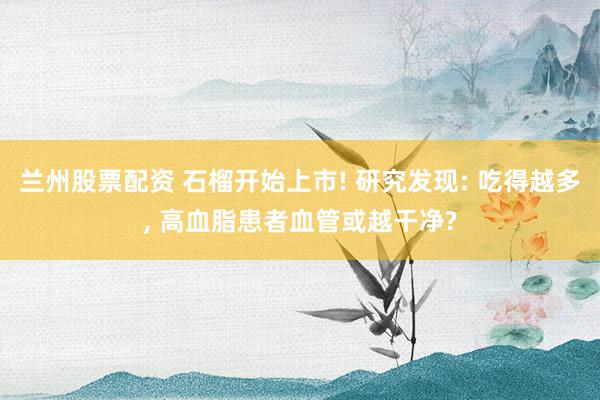 兰州股票配资 石榴开始上市! 研究发现: 吃得越多, 高血脂患者血管或越干净?