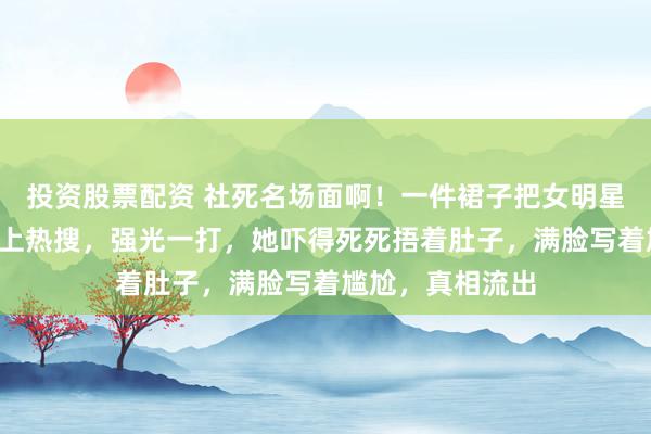 投资股票配资 社死名场面啊！一件裙子把女明星的“小肚子”逼上热搜，强光一打，她吓得死死捂着肚子，满脸写着尴尬，真相流出