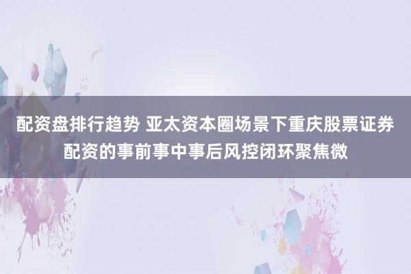 配资盘排行趋势 亚太资本圈场景下重庆股票证券配资的事前事中事后风控闭环聚焦微