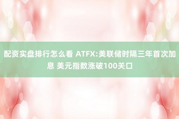 配资实盘排行怎么看 ATFX:美联储时隔三年首次加息 美元指数涨破100关口