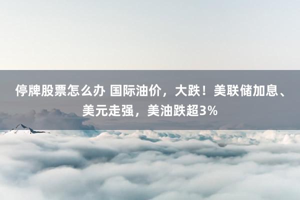 停牌股票怎么办 国际油价,大跌!美联储加息、美元走强,美油跌超3%