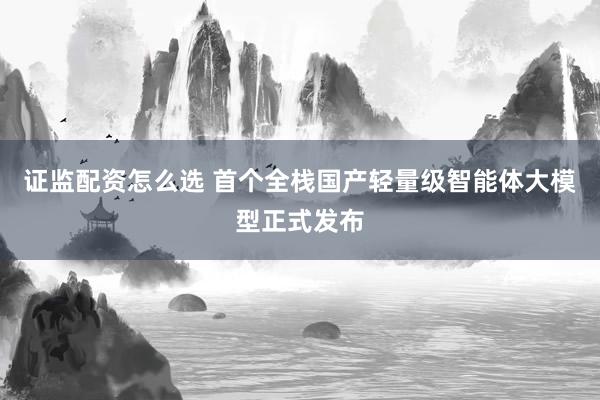 证监配资怎么选 首个全栈国产轻量级智能体大模型正式发布
