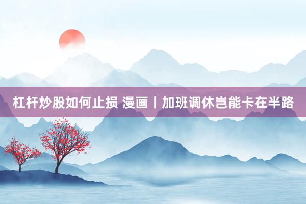 杠杆炒股如何止损 漫画丨加班调休岂能卡在半路