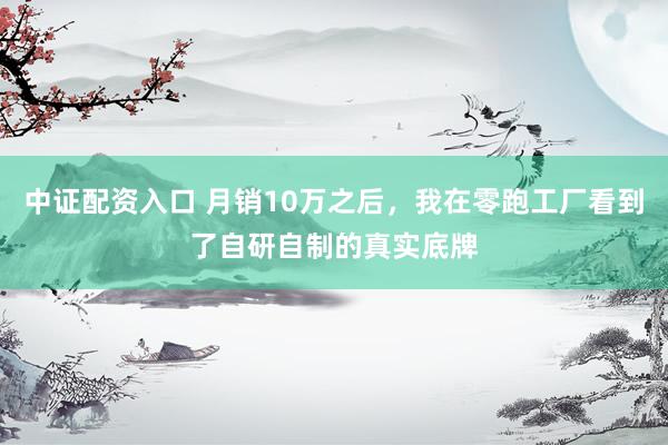 中证配资入口 月销10万之后,我在零跑工厂看到了自研自制的真实底牌