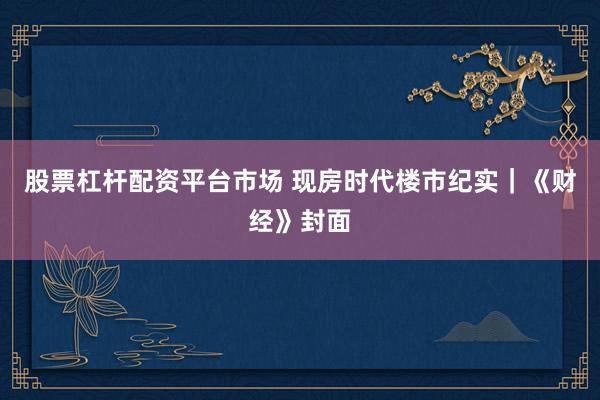股票杠杆配资平台市场 现房时代楼市纪实｜《财经》封面