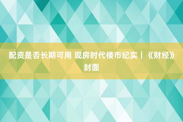 配资是否长期可用 现房时代楼市纪实｜《财经》封面
