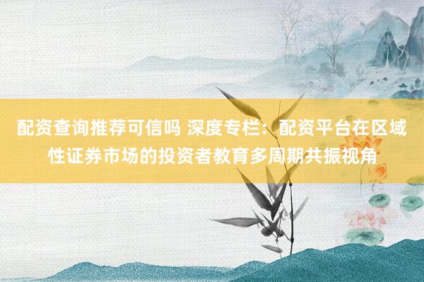 配资查询推荐可信吗 深度专栏：配资平台在区域性证券市场的投资者教育多周期共振视角