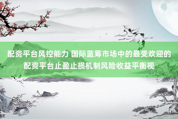 配资平台风控能力 国际蓝筹市场中的最受欢迎的配资平台止盈止损机制风险收益平衡视