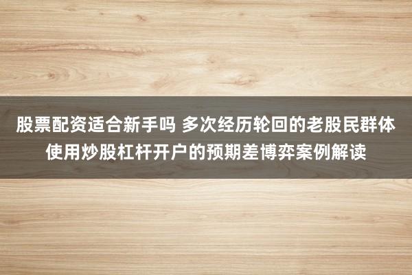股票配资适合新手吗 多次经历轮回的老股民群体使用炒股杠杆开户的预期差博弈案例解读