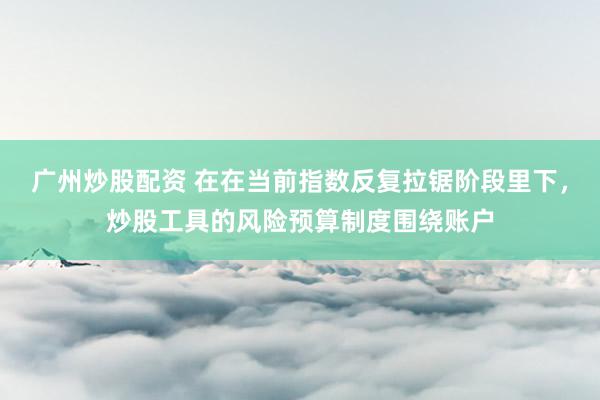 广州炒股配资 在在当前指数反复拉锯阶段里下，炒股工具的风险预算制度围绕账户