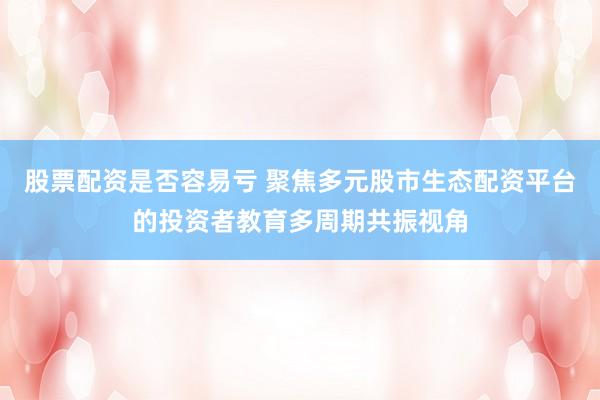 股票配资是否容易亏 聚焦多元股市生态配资平台的投资者教育多周期共振视角