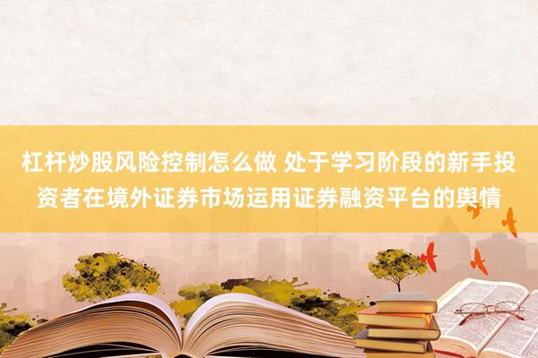 杠杆炒股风险控制怎么做 处于学习阶段的新手投资者在境外证券市场运用证券融资平台的舆情