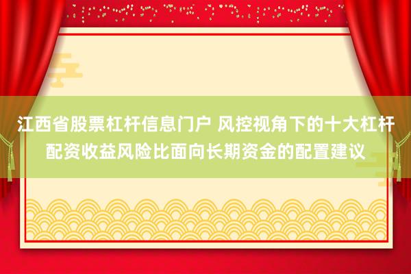 江西省股票杠杆信息门户 风控视角下的十大杠杆配资收益风险比面向长期资金的配置建议