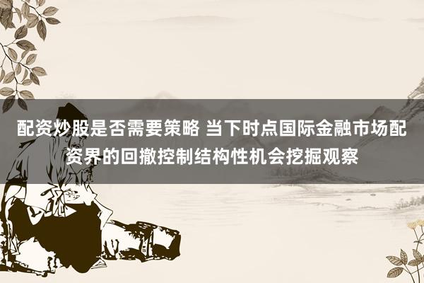 配资炒股是否需要策略 当下时点国际金融市场配资界的回撤控制结构性机会挖掘观察