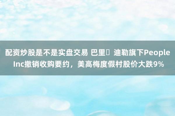 配资炒股是不是实盘交易 巴里・迪勒旗下People Inc撤销收购要约，美高梅度假村股价大跌9%