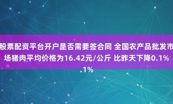 股票配资平台开户是否需要签合同 全国农产品批发市场猪肉平均价格为16.42元/公斤 比昨天下降0.1%