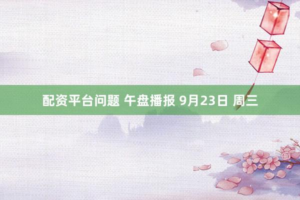配资平台问题 午盘播报 9月23日 周三