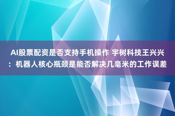 AI股票配资是否支持手机操作 宇树科技王兴兴：机器人核心瓶颈是能否解决几毫米的工作误差