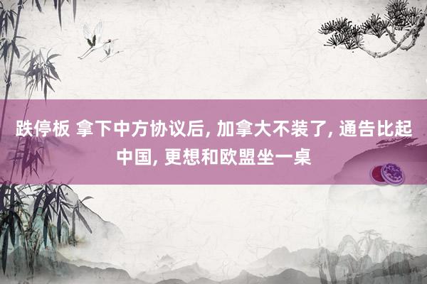 跌停板 拿下中方协议后, 加拿大不装了, 通告比起中国, 更想和欧盟坐一桌