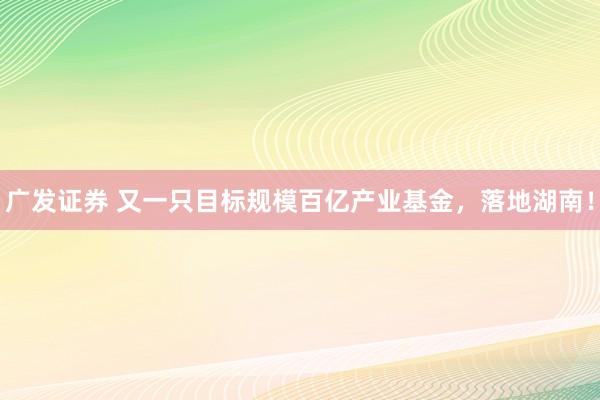广发证券 又一只目标规模百亿产业基金，落地湖南！