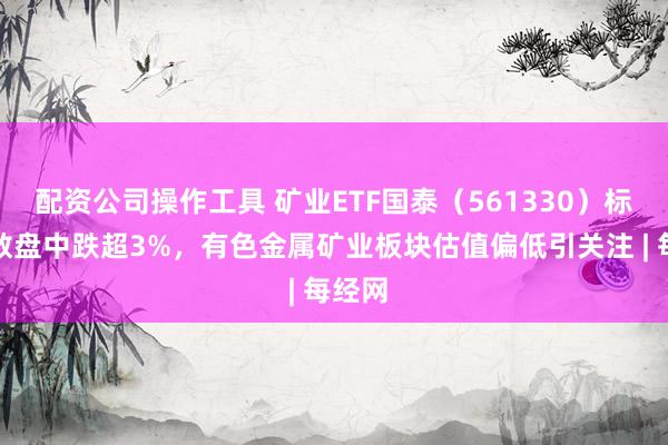 配资公司操作工具 矿业ETF国泰（561330）标的指数盘中跌超3%，有色金属矿业板块估值偏低引关注 | 每经网