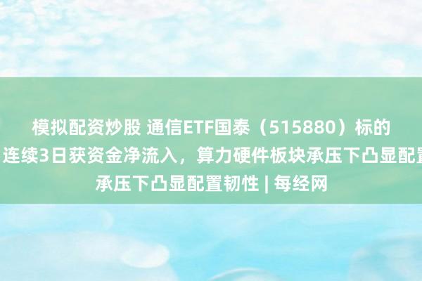 模拟配资炒股 通信ETF国泰（515880）标的指数跌超7%，连续3日获资金净流入，算力硬件板块承压下凸显配置韧性 | 每经网