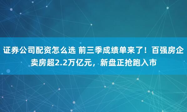 证券公司配资怎么选 前三季成绩单来了！百强房企卖房超2.2万亿元，新盘正抢跑入市