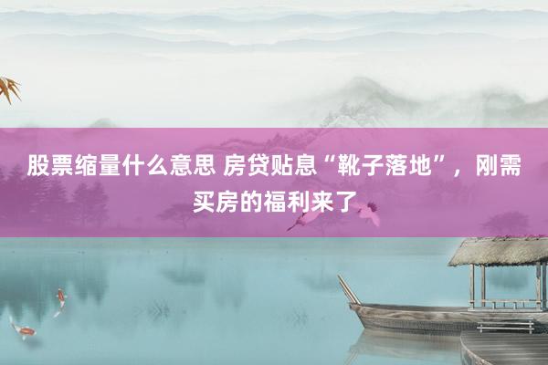股票缩量什么意思 房贷贴息“靴子落地”，刚需买房的福利来了