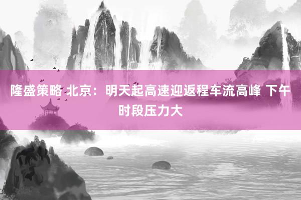 隆盛策略 北京：明天起高速迎返程车流高峰 下午时段压力大